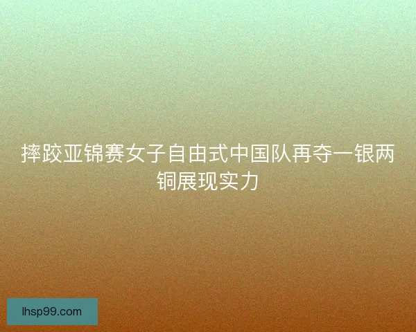 摔跤亚锦赛女子自由式中国队再夺一银两铜展现实力