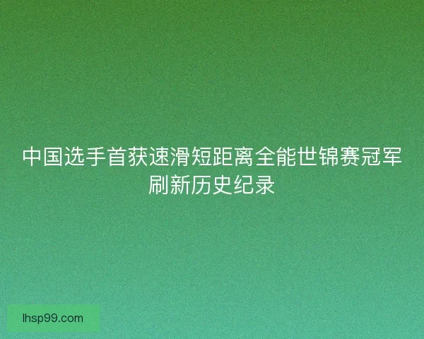 中国选手首获速滑短距离全能世锦赛冠军刷新历史纪录