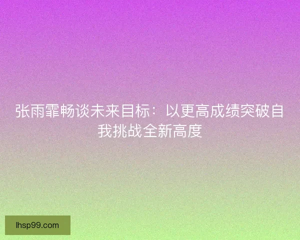 张雨霏畅谈未来目标：以更高成绩突破自我挑战全新高度