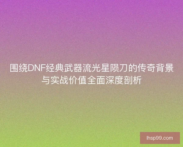 围绕DNF经典武器流光星陨刀的传奇背景与实战价值全面深度剖析